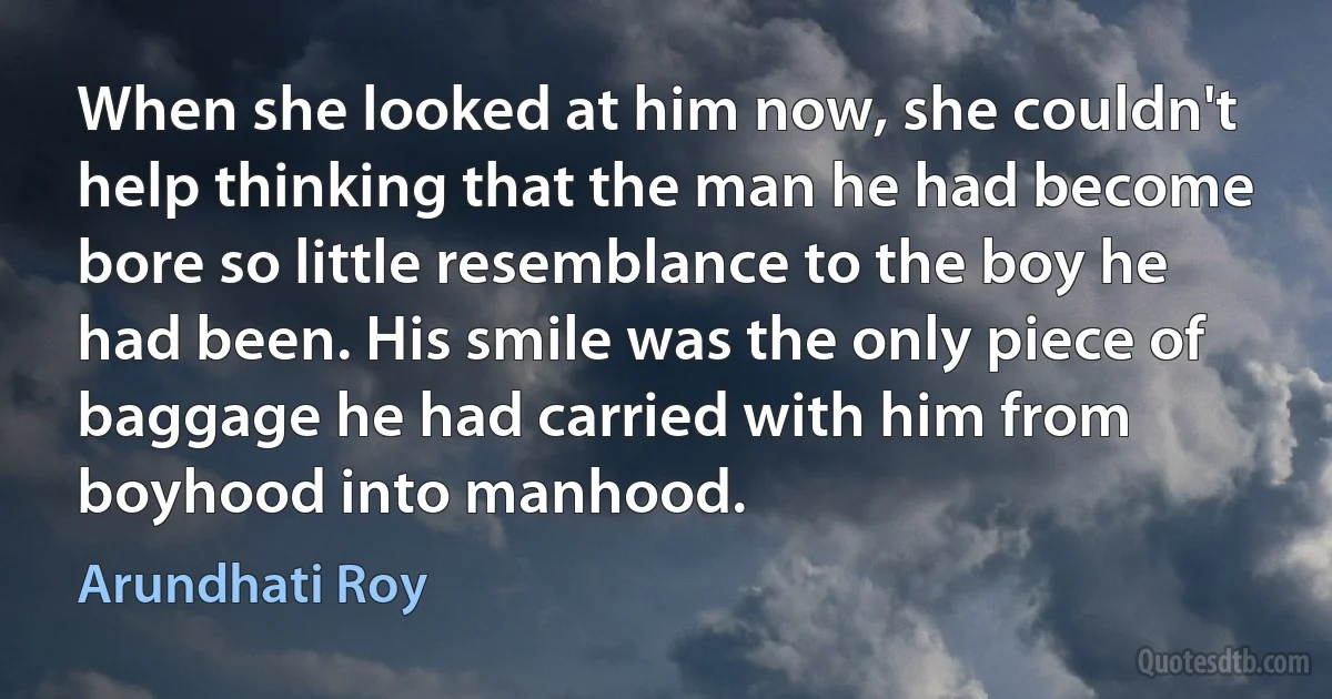 When she looked at him now, she couldn't help thinking that the man he had become bore so little resemblance to the boy he had been. His smile was the only piece of baggage he had carried with him from boyhood into manhood. (Arundhati Roy)