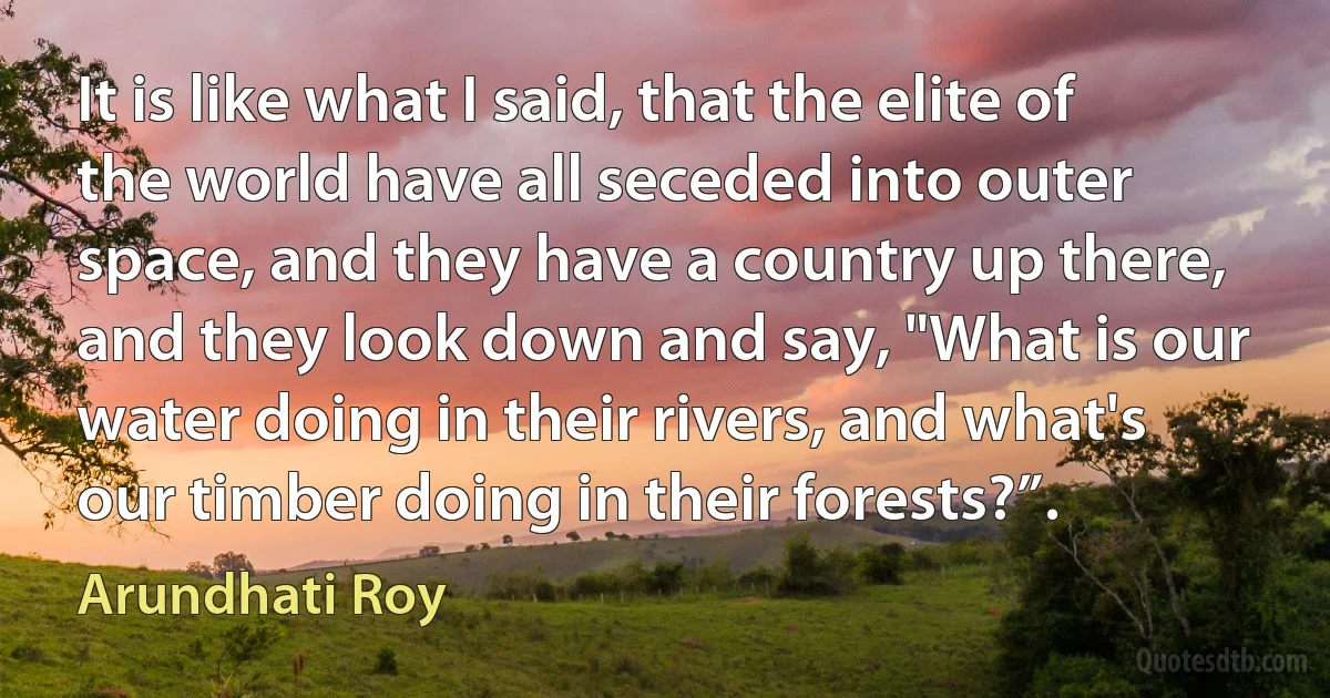 It is like what I said, that the elite of the world have all seceded into outer space, and they have a country up there, and they look down and say, "What is our water doing in their rivers, and what's our timber doing in their forests?”. (Arundhati Roy)