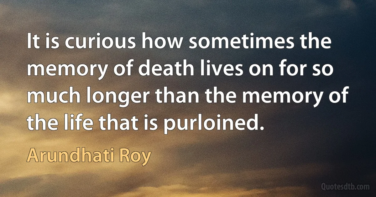 It is curious how sometimes the memory of death lives on for so much longer than the memory of the life that is purloined. (Arundhati Roy)