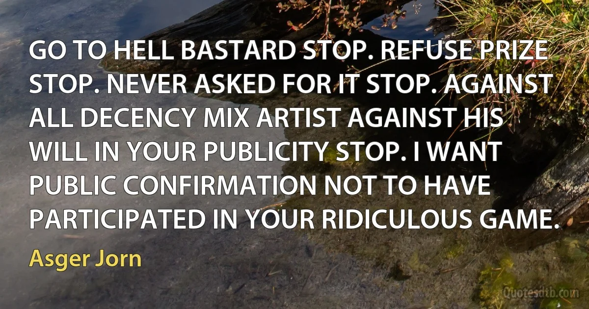 GO TO HELL BASTARD STOP. REFUSE PRIZE STOP. NEVER ASKED FOR IT STOP. AGAINST ALL DECENCY MIX ARTIST AGAINST HIS WILL IN YOUR PUBLICITY STOP. I WANT PUBLIC CONFIRMATION NOT TO HAVE PARTICIPATED IN YOUR RIDICULOUS GAME. (Asger Jorn)