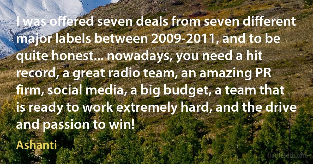 I was offered seven deals from seven different major labels between 2009-2011, and to be quite honest... nowadays, you need a hit record, a great radio team, an amazing PR firm, social media, a big budget, a team that is ready to work extremely hard, and the drive and passion to win! (Ashanti)