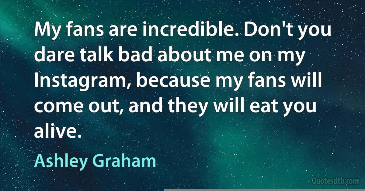 My fans are incredible. Don't you dare talk bad about me on my Instagram, because my fans will come out, and they will eat you alive. (Ashley Graham)