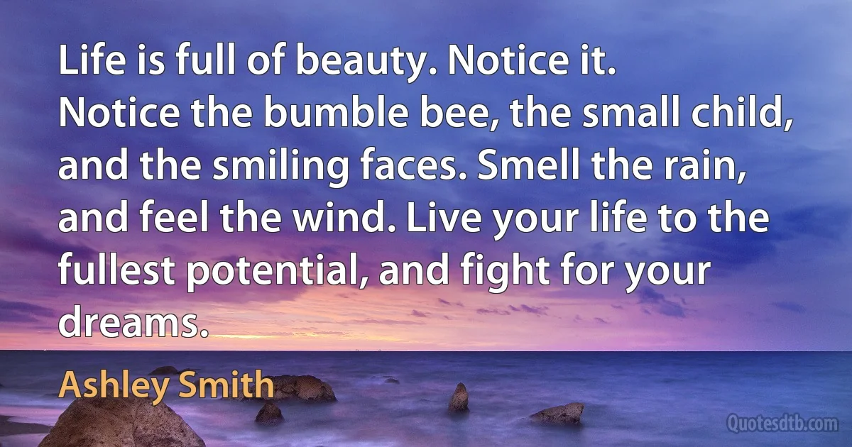 Life is full of beauty. Notice it. Notice the bumble bee, the small child, and the smiling faces. Smell the rain, and feel the wind. Live your life to the fullest potential, and fight for your dreams. (Ashley Smith)