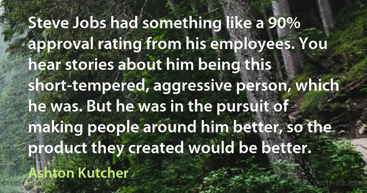 Steve Jobs had something like a 90% approval rating from his employees. You hear stories about him being this short-tempered, aggressive person, which he was. But he was in the pursuit of making people around him better, so the product they created would be better. (Ashton Kutcher)