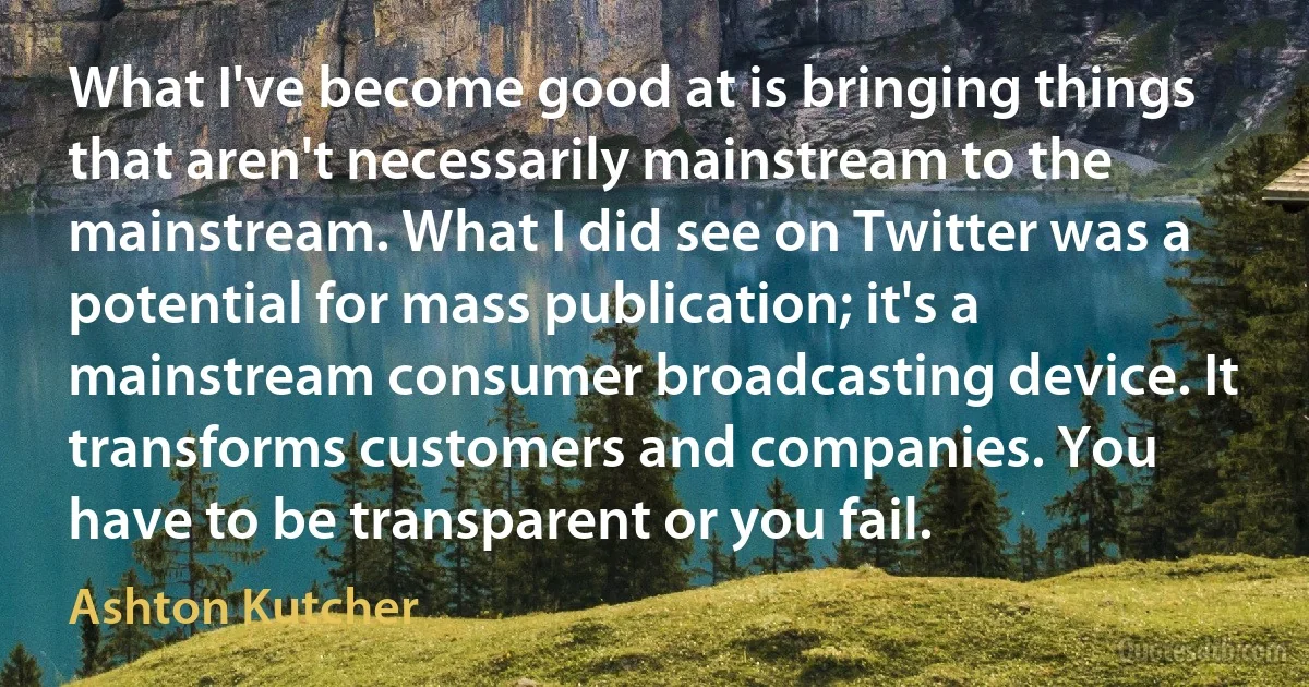 What I've become good at is bringing things that aren't necessarily mainstream to the mainstream. What I did see on Twitter was a potential for mass publication; it's a mainstream consumer broadcasting device. It transforms customers and companies. You have to be transparent or you fail. (Ashton Kutcher)