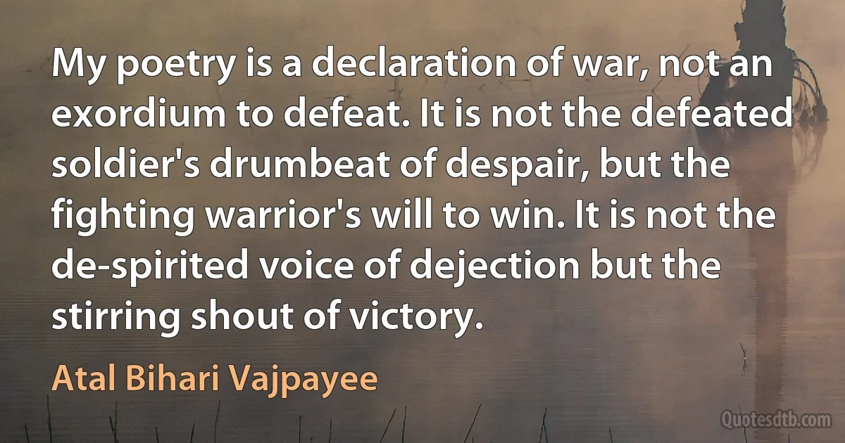 My poetry is a declaration of war, not an exordium to defeat. It is not the defeated soldier's drumbeat of despair, but the fighting warrior's will to win. It is not the de-spirited voice of dejection but the stirring shout of victory. (Atal Bihari Vajpayee)