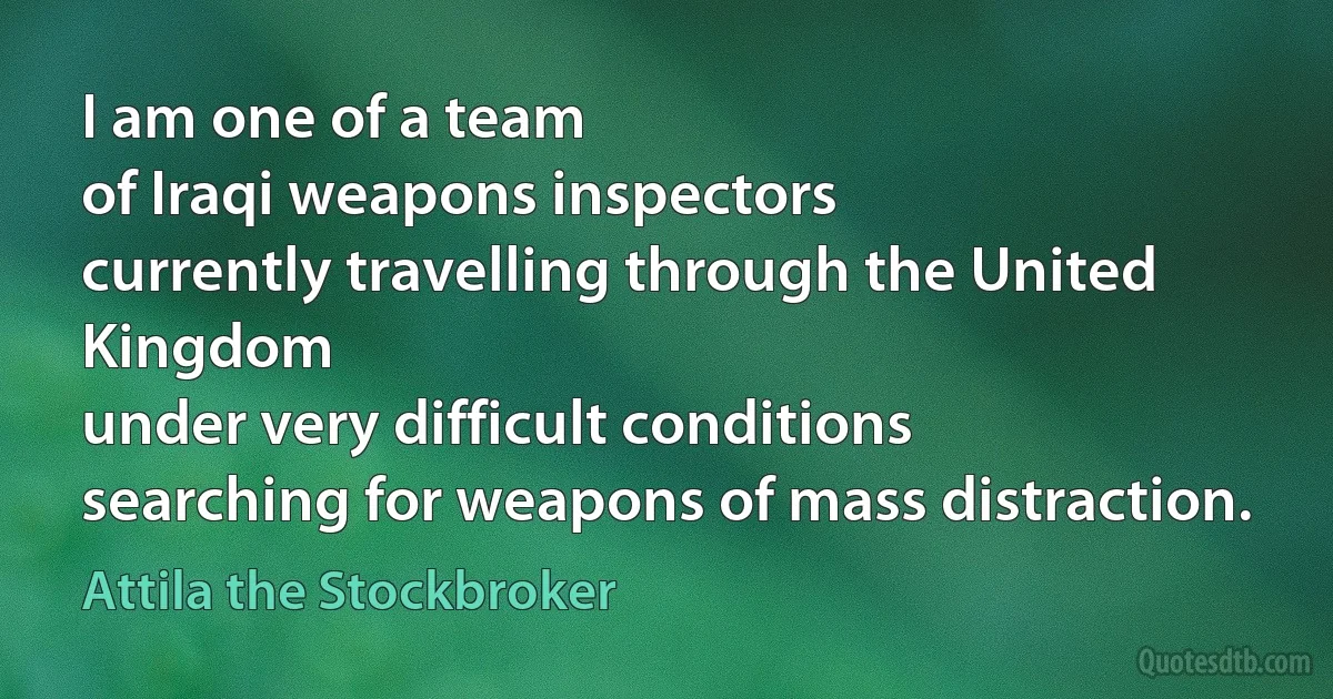 I am one of a team
of Iraqi weapons inspectors
currently travelling through the United Kingdom
under very difficult conditions
searching for weapons of mass distraction. (Attila the Stockbroker)