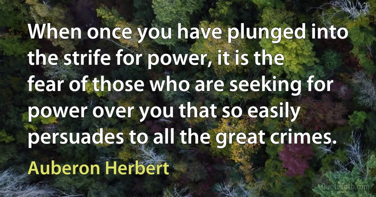 When once you have plunged into the strife for power, it is the fear of those who are seeking for power over you that so easily persuades to all the great crimes. (Auberon Herbert)