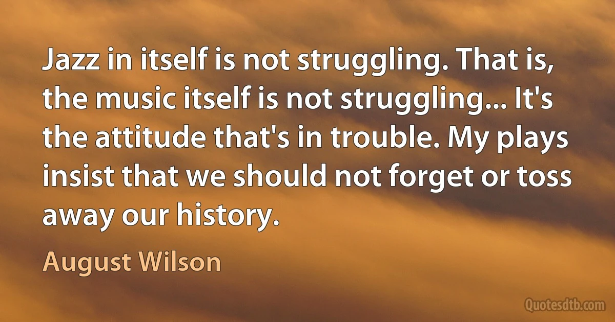 Jazz in itself is not struggling. That is, the music itself is not struggling... It's the attitude that's in trouble. My plays insist that we should not forget or toss away our history. (August Wilson)