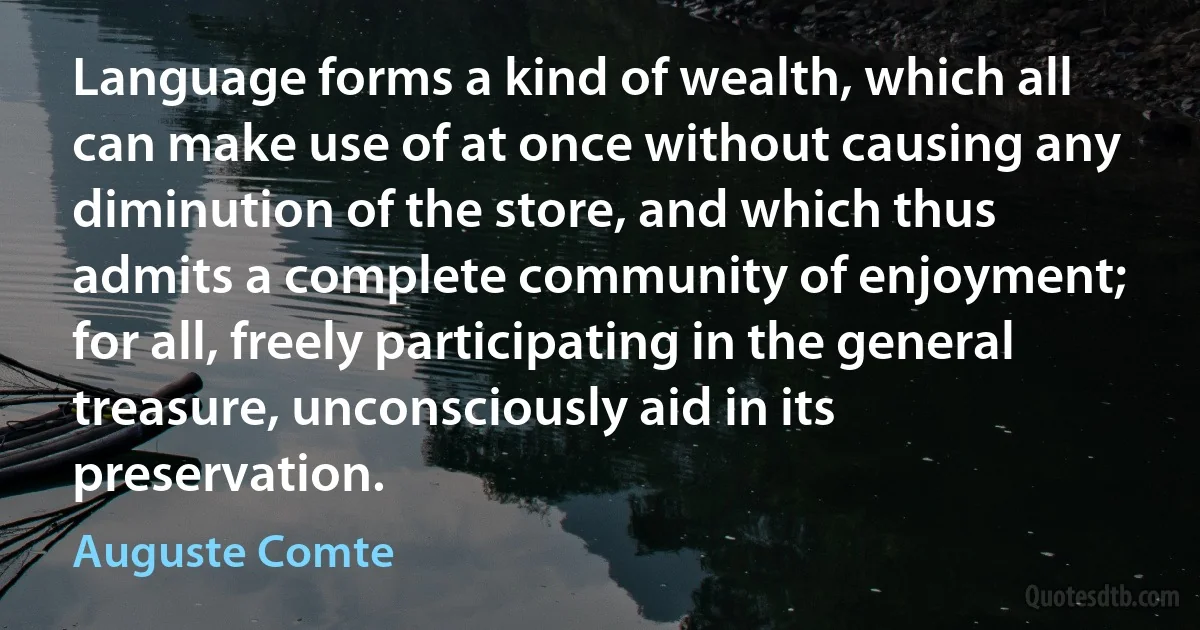 Language forms a kind of wealth, which all can make use of at once without causing any diminution of the store, and which thus admits a complete community of enjoyment; for all, freely participating in the general treasure, unconsciously aid in its preservation. (Auguste Comte)