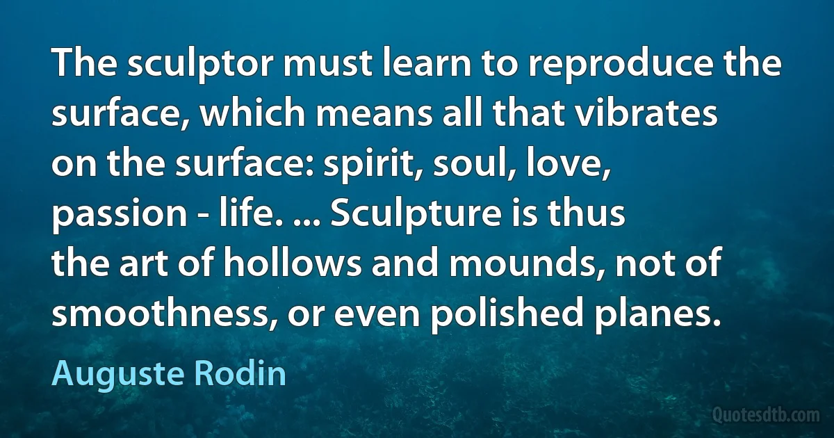 The sculptor must learn to reproduce the surface, which means all that vibrates on the surface: spirit, soul, love, passion - life. ... Sculpture is thus the art of hollows and mounds, not of smoothness, or even polished planes. (Auguste Rodin)