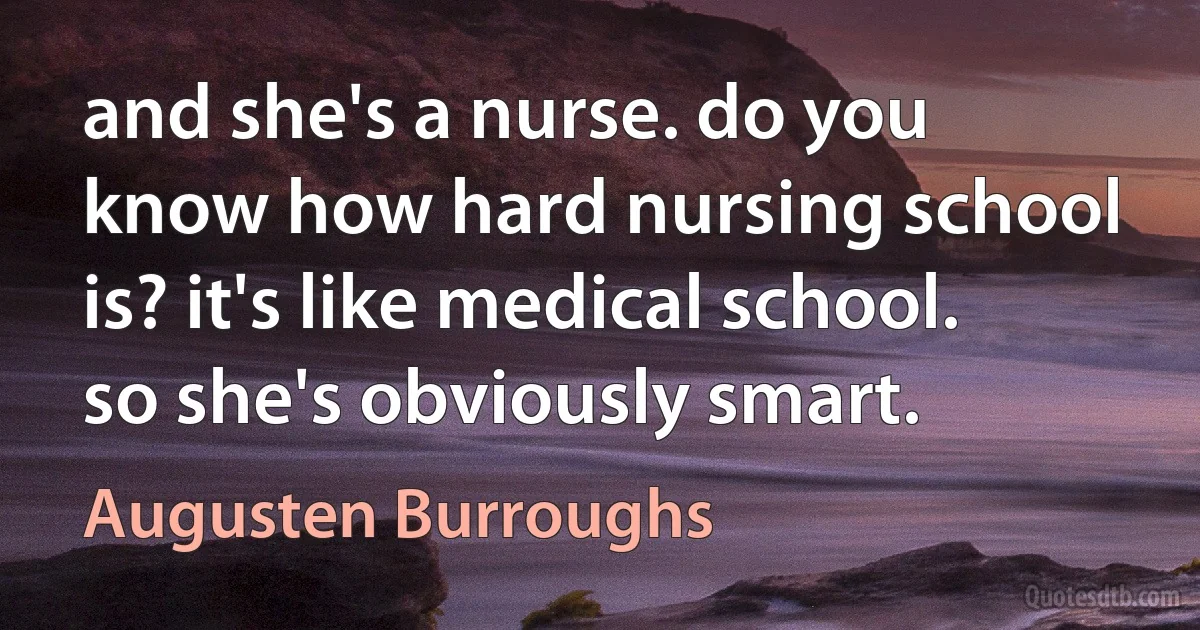 and she's a nurse. do you know how hard nursing school is? it's like medical school. so she's obviously smart. (Augusten Burroughs)