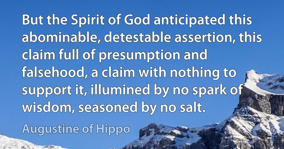 But the Spirit of God anticipated this abominable, detestable assertion, this claim full of presumption and falsehood, a claim with nothing to support it, illumined by no spark of wisdom, seasoned by no salt. (Augustine of Hippo)