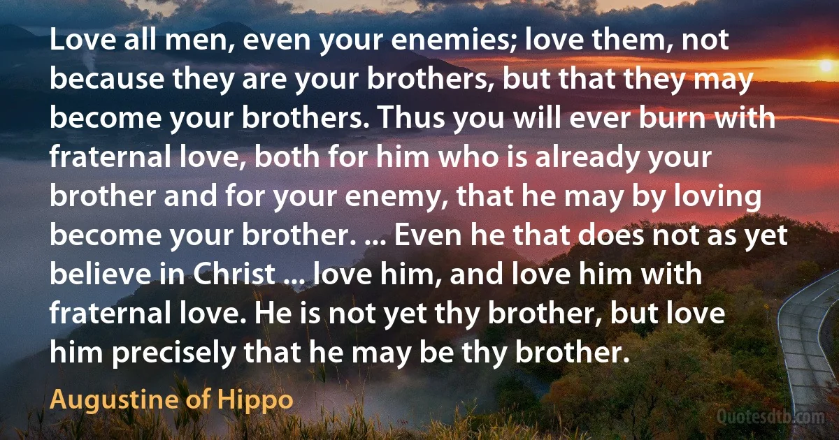 Love all men, even your enemies; love them, not because they are your brothers, but that they may become your brothers. Thus you will ever burn with fraternal love, both for him who is already your brother and for your enemy, that he may by loving become your brother. ... Even he that does not as yet believe in Christ ... love him, and love him with fraternal love. He is not yet thy brother, but love him precisely that he may be thy brother. (Augustine of Hippo)