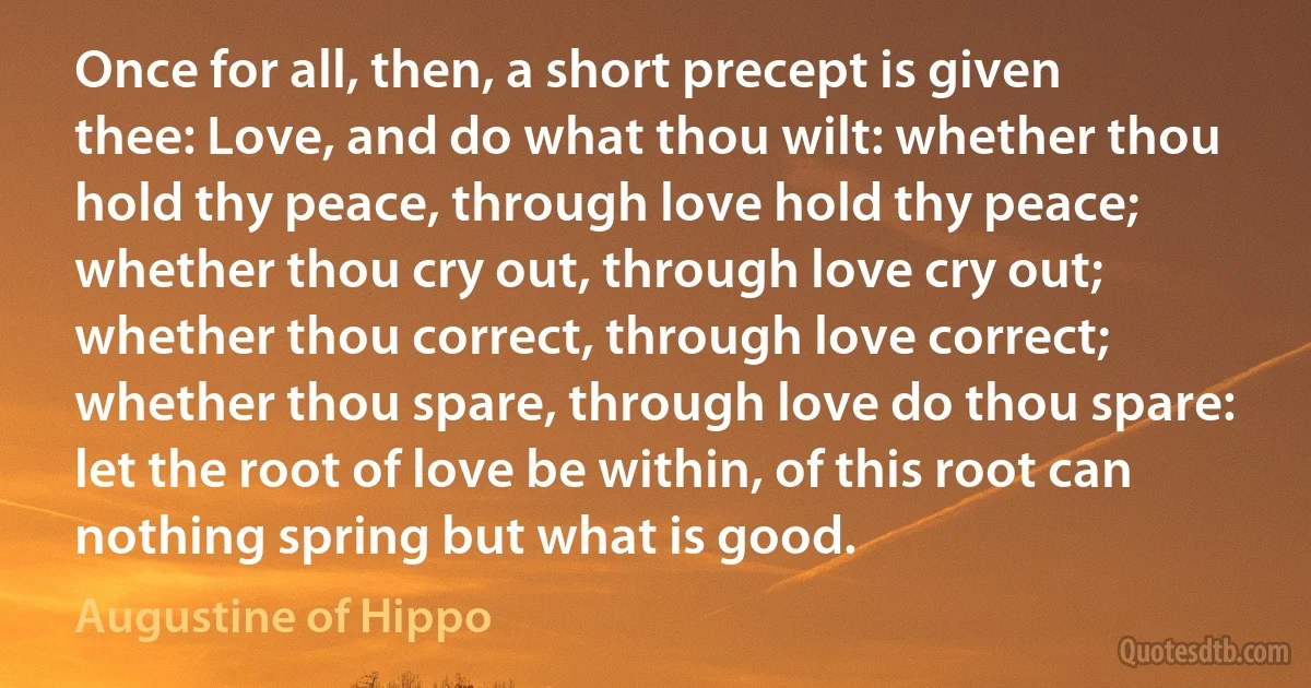 Once for all, then, a short precept is given thee: Love, and do what thou wilt: whether thou hold thy peace, through love hold thy peace; whether thou cry out, through love cry out; whether thou correct, through love correct; whether thou spare, through love do thou spare: let the root of love be within, of this root can nothing spring but what is good. (Augustine of Hippo)