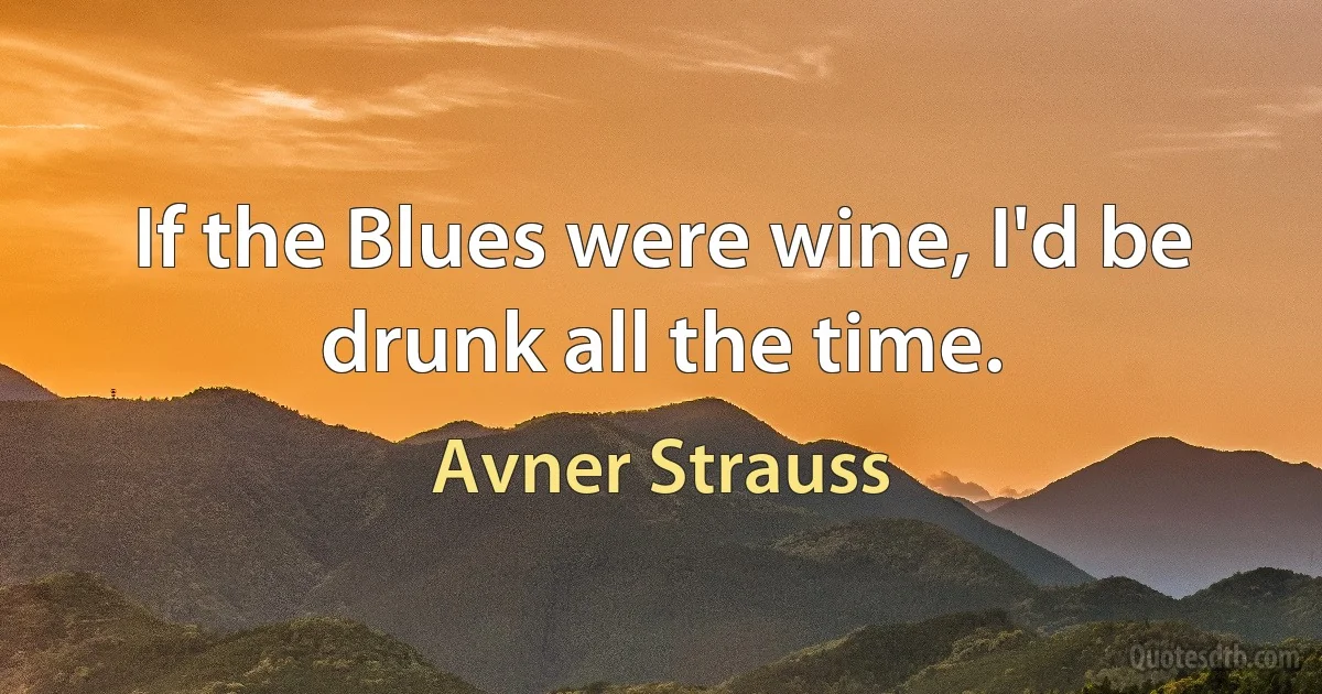 If the Blues were wine, I'd be drunk all the time. (Avner Strauss)