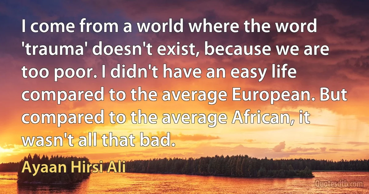 I come from a world where the word 'trauma' doesn't exist, because we are too poor. I didn't have an easy life compared to the average European. But compared to the average African, it wasn't all that bad. (Ayaan Hirsi Ali)