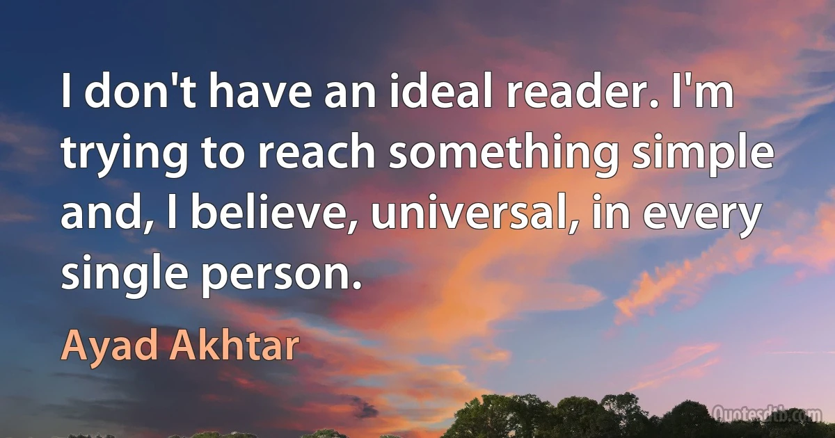 I don't have an ideal reader. I'm trying to reach something simple and, I believe, universal, in every single person. (Ayad Akhtar)