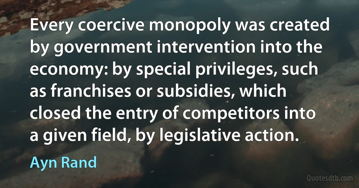 Every coercive monopoly was created by government intervention into the economy: by special privileges, such as franchises or subsidies, which closed the entry of competitors into a given field, by legislative action. (Ayn Rand)