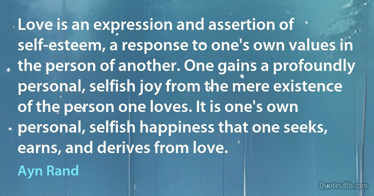 Love is an expression and assertion of self-esteem, a response to one's own values in the person of another. One gains a profoundly personal, selfish joy from the mere existence of the person one loves. It is one's own personal, selfish happiness that one seeks, earns, and derives from love. (Ayn Rand)