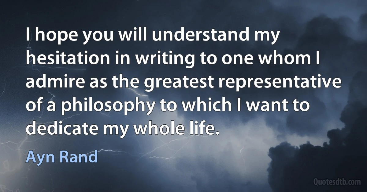 I hope you will understand my hesitation in writing to one whom I admire as the greatest representative of a philosophy to which I want to dedicate my whole life. (Ayn Rand)