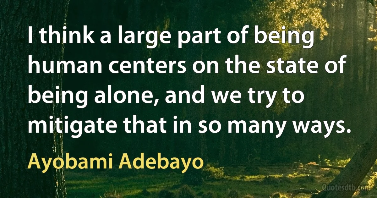 I think a large part of being human centers on the state of being alone, and we try to mitigate that in so many ways. (Ayobami Adebayo)