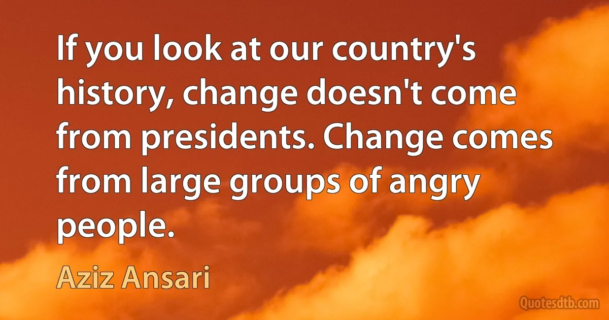 If you look at our country's history, change doesn't come from presidents. Change comes from large groups of angry people. (Aziz Ansari)