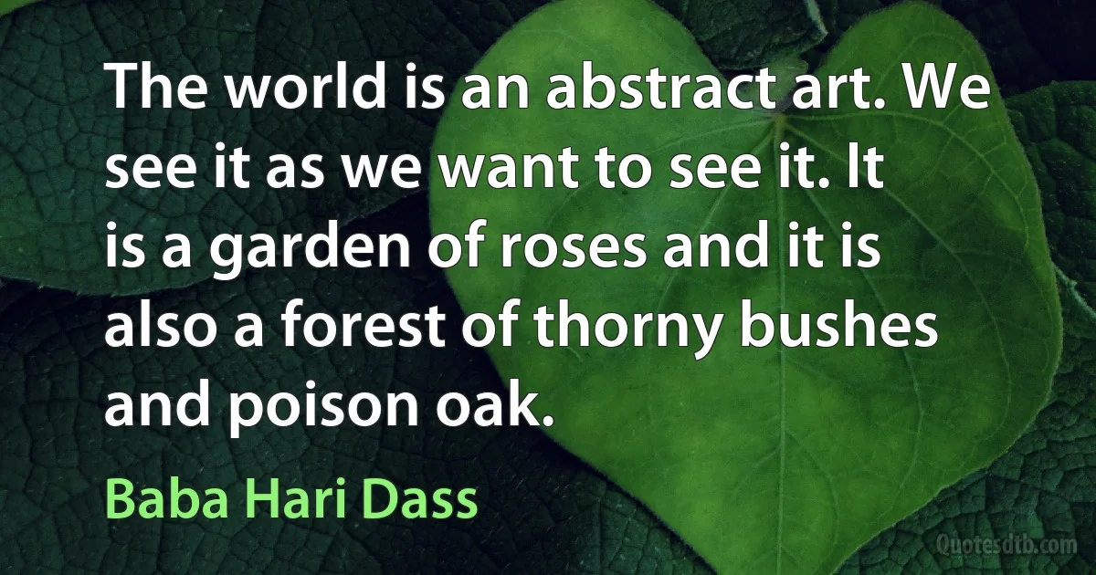 The world is an abstract art. We see it as we want to see it. It is a garden of roses and it is also a forest of thorny bushes and poison oak. (Baba Hari Dass)