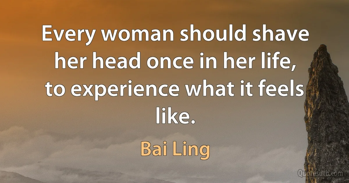 Every woman should shave her head once in her life, to experience what it feels like. (Bai Ling)