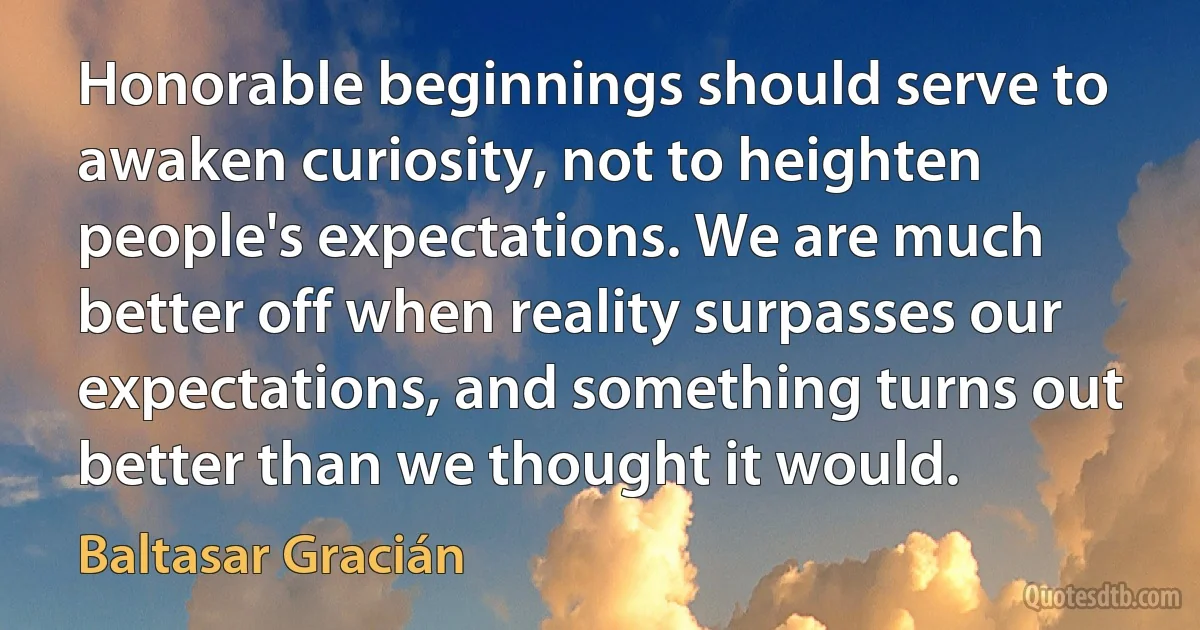 Honorable beginnings should serve to awaken curiosity, not to heighten people's expectations. We are much better off when reality surpasses our expectations, and something turns out better than we thought it would. (Baltasar Gracián)