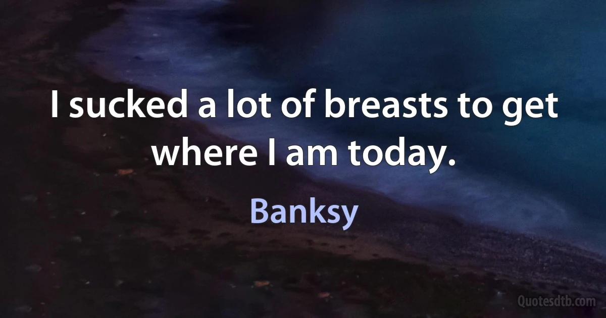 I sucked a lot of breasts to get where I am today. (Banksy)