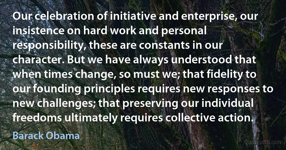 Our celebration of initiative and enterprise, our insistence on hard work and personal responsibility, these are constants in our character. But we have always understood that when times change, so must we; that fidelity to our founding principles requires new responses to new challenges; that preserving our individual freedoms ultimately requires collective action. (Barack Obama)