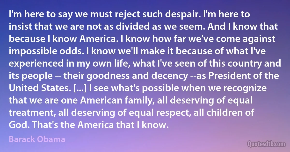 I'm here to say we must reject such despair. I'm here to insist that we are not as divided as we seem. And I know that because I know America. I know how far we've come against impossible odds. I know we'll make it because of what I've experienced in my own life, what I've seen of this country and its people -- their goodness and decency --as President of the United States. [...] I see what's possible when we recognize that we are one American family, all deserving of equal treatment, all deserving of equal respect, all children of God. That's the America that I know. (Barack Obama)