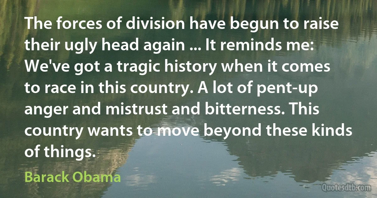 The forces of division have begun to raise their ugly head again ... It reminds me: We've got a tragic history when it comes to race in this country. A lot of pent-up anger and mistrust and bitterness. This country wants to move beyond these kinds of things. (Barack Obama)