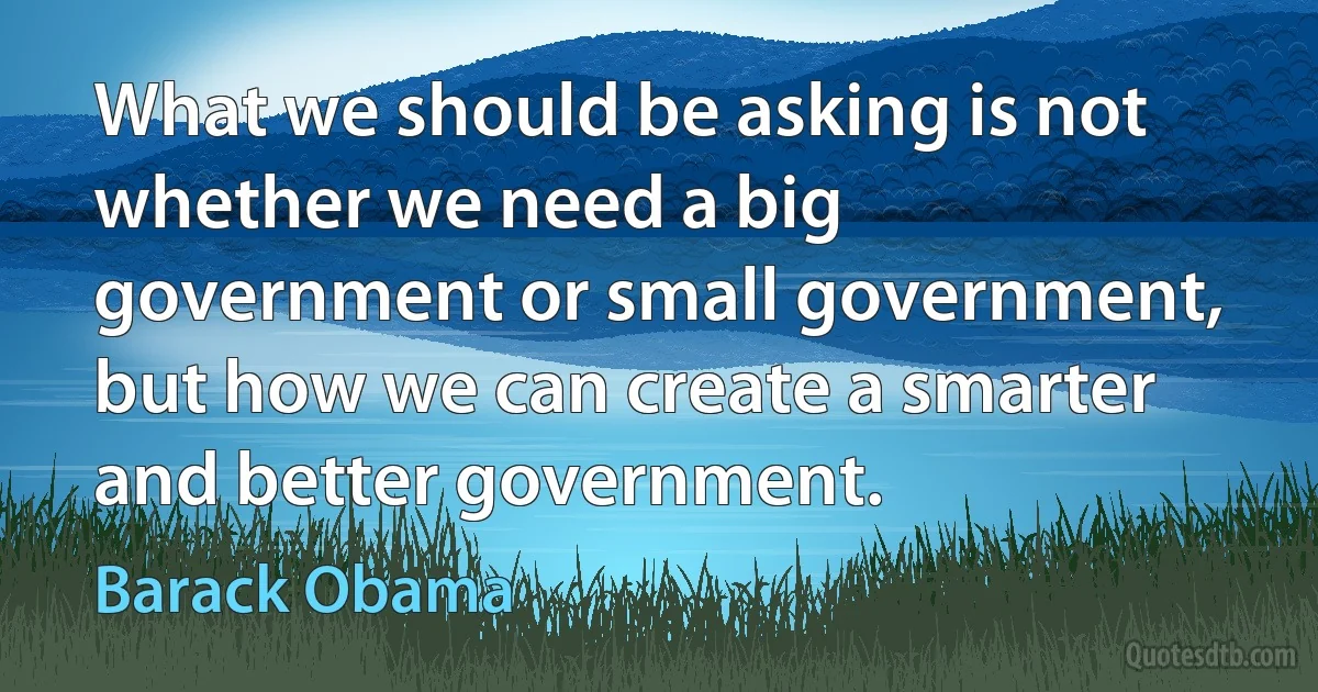 What we should be asking is not whether we need a big government or small government, but how we can create a smarter and better government. (Barack Obama)