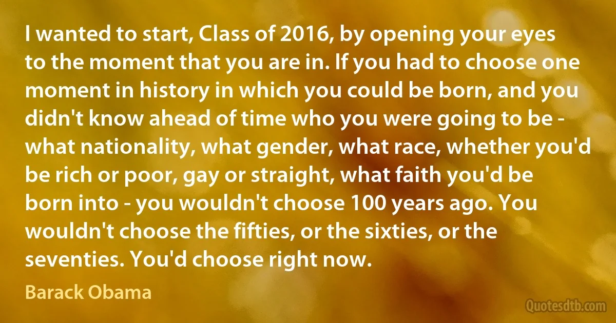 I wanted to start, Class of 2016, by opening your eyes to the moment that you are in. If you had to choose one moment in history in which you could be born, and you didn't know ahead of time who you were going to be - what nationality, what gender, what race, whether you'd be rich or poor, gay or straight, what faith you'd be born into - you wouldn't choose 100 years ago. You wouldn't choose the fifties, or the sixties, or the seventies. You'd choose right now. (Barack Obama)