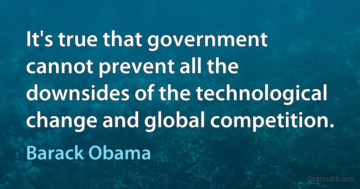 It's true that government cannot prevent all the downsides of the technological change and global competition. (Barack Obama)