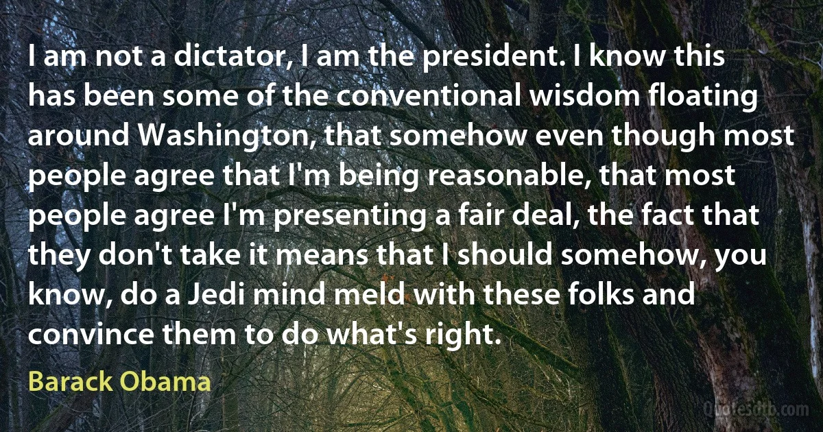 I am not a dictator, I am the president. I know this has been some of the conventional wisdom floating around Washington, that somehow even though most people agree that I'm being reasonable, that most people agree I'm presenting a fair deal, the fact that they don't take it means that I should somehow, you know, do a Jedi mind meld with these folks and convince them to do what's right. (Barack Obama)