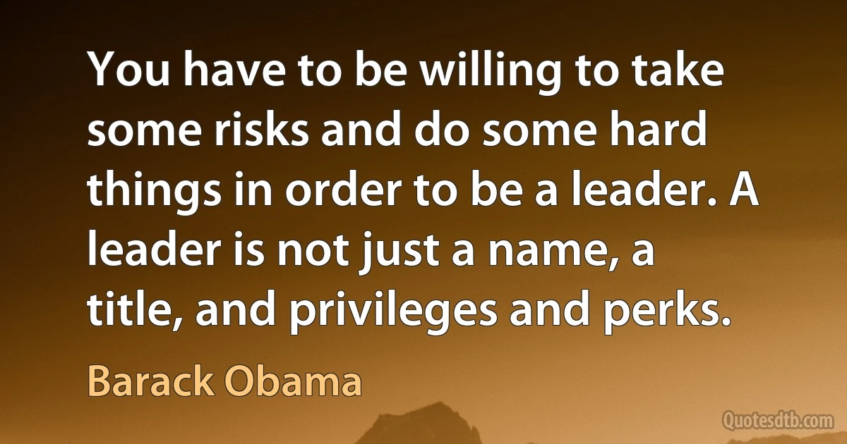 You have to be willing to take some risks and do some hard things in order to be a leader. A leader is not just a name, a title, and privileges and perks. (Barack Obama)