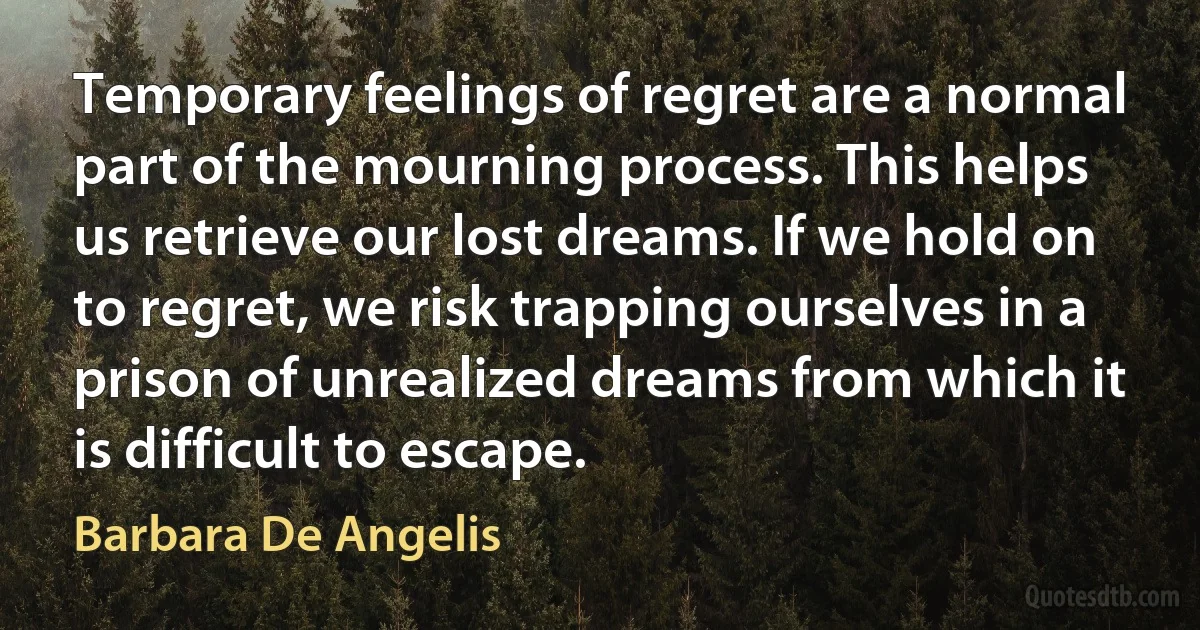 Temporary feelings of regret are a normal part of the mourning process. This helps us retrieve our lost dreams. If we hold on to regret, we risk trapping ourselves in a prison of unrealized dreams from which it is difficult to escape. (Barbara De Angelis)