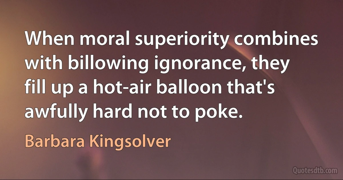 When moral superiority combines with billowing ignorance, they fill up a hot-air balloon that's awfully hard not to poke. (Barbara Kingsolver)