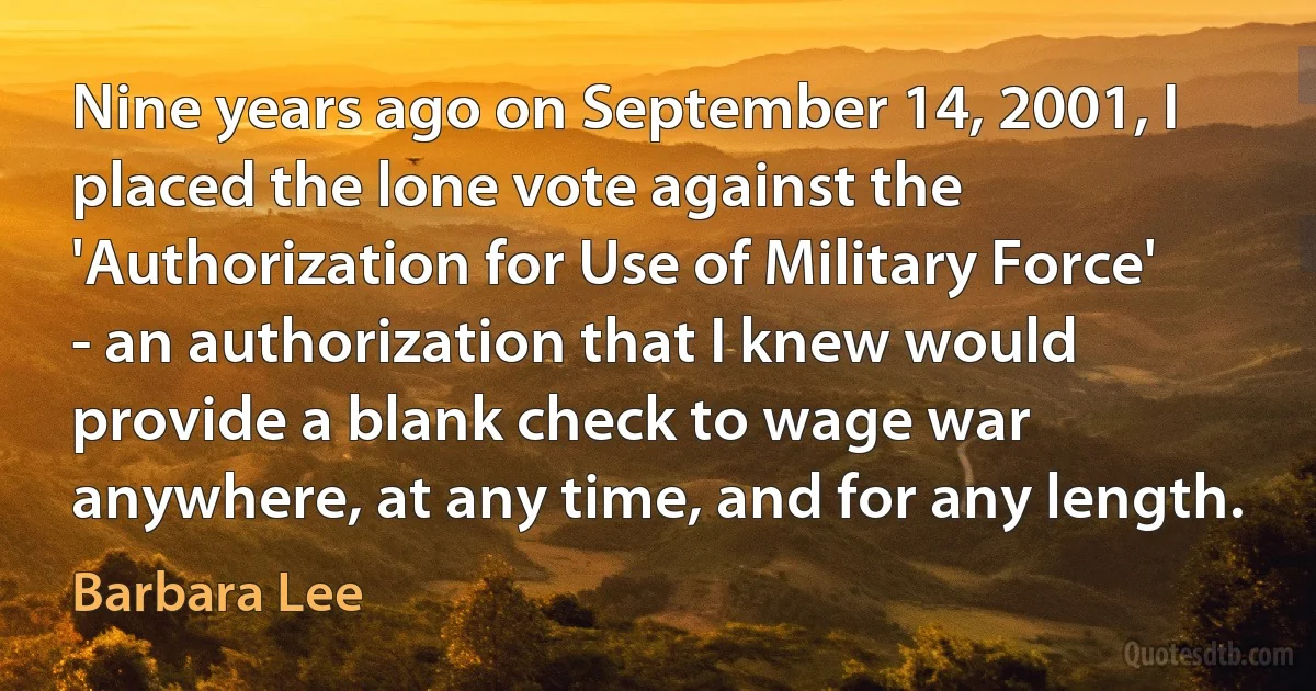 Nine years ago on September 14, 2001, I placed the lone vote against the 'Authorization for Use of Military Force' - an authorization that I knew would provide a blank check to wage war anywhere, at any time, and for any length. (Barbara Lee)