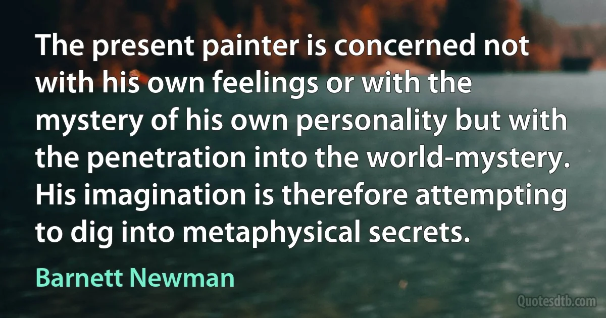 The present painter is concerned not with his own feelings or with the mystery of his own personality but with the penetration into the world-mystery. His imagination is therefore attempting to dig into metaphysical secrets. (Barnett Newman)