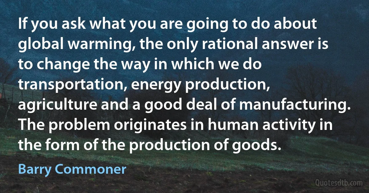 If you ask what you are going to do about global warming, the only rational answer is to change the way in which we do transportation, energy production, agriculture and a good deal of manufacturing. The problem originates in human activity in the form of the production of goods. (Barry Commoner)