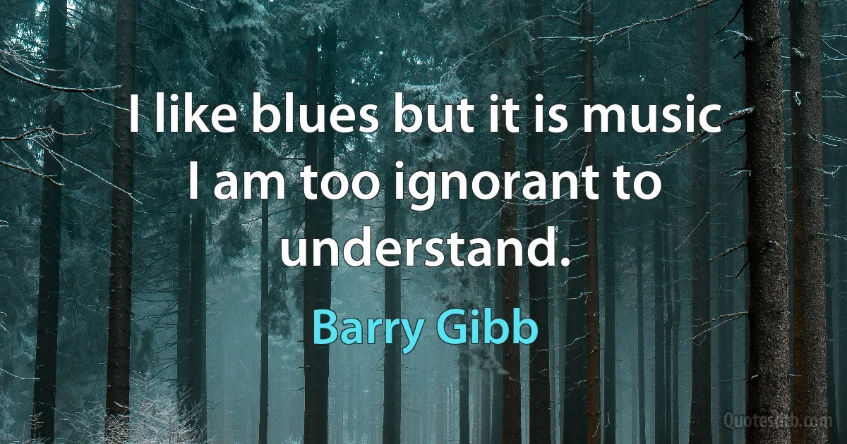 I like blues but it is music I am too ignorant to understand. (Barry Gibb)