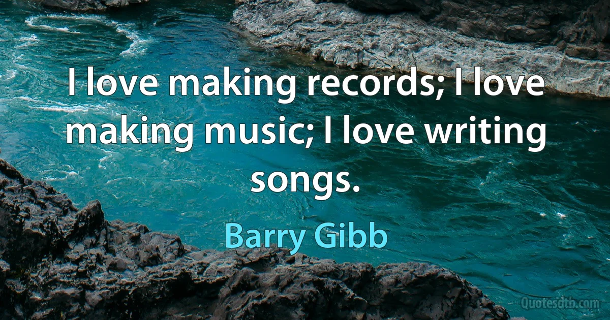 I love making records; I love making music; I love writing songs. (Barry Gibb)