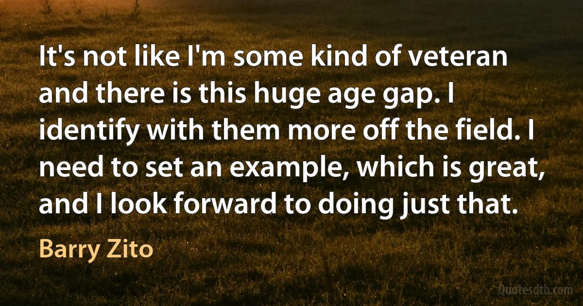 It's not like I'm some kind of veteran and there is this huge age gap. I identify with them more off the field. I need to set an example, which is great, and I look forward to doing just that. (Barry Zito)