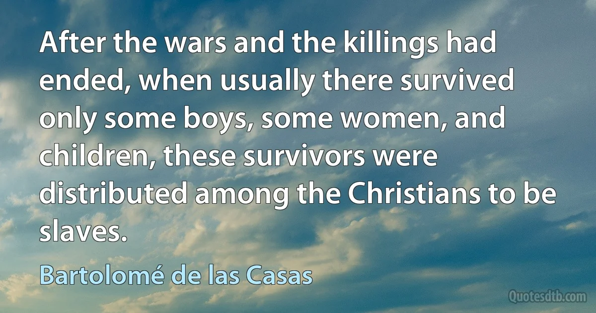 After the wars and the killings had ended, when usually there survived only some boys, some women, and children, these survivors were distributed among the Christians to be slaves. (Bartolomé de las Casas)