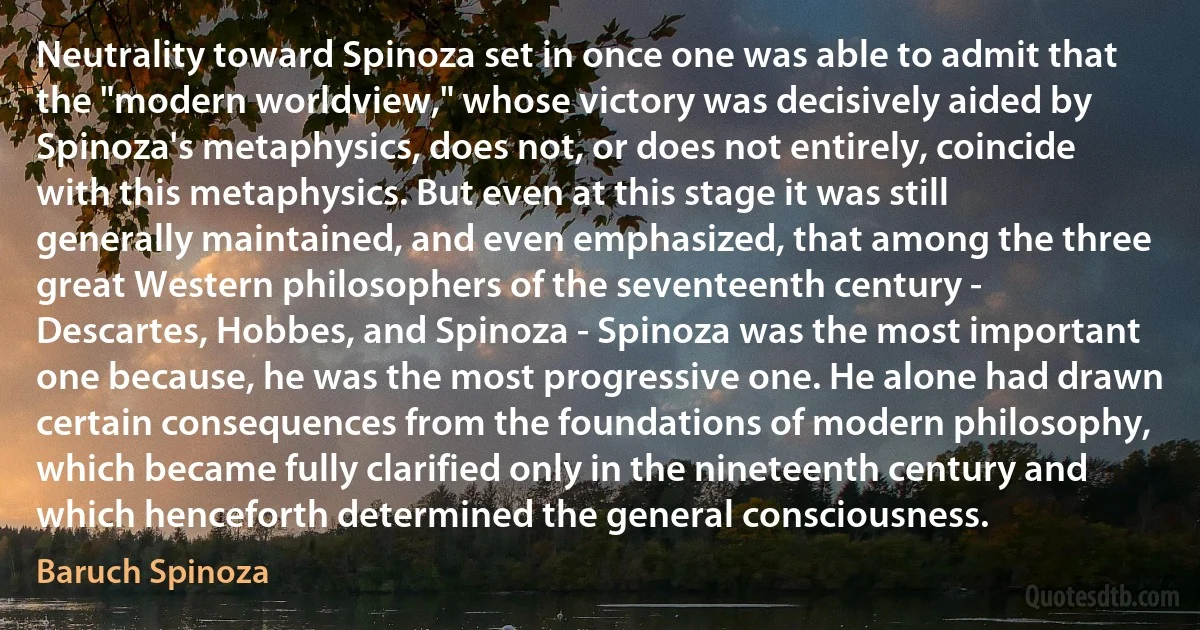 Neutrality toward Spinoza set in once one was able to admit that the "modern worldview," whose victory was decisively aided by Spinoza's metaphysics, does not, or does not entirely, coincide with this metaphysics. But even at this stage it was still generally maintained, and even emphasized, that among the three great Western philosophers of the seventeenth century - Descartes, Hobbes, and Spinoza - Spinoza was the most important one because, he was the most progressive one. He alone had drawn certain consequences from the foundations of modern philosophy, which became fully clarified only in the nineteenth century and which henceforth determined the general consciousness. (Baruch Spinoza)