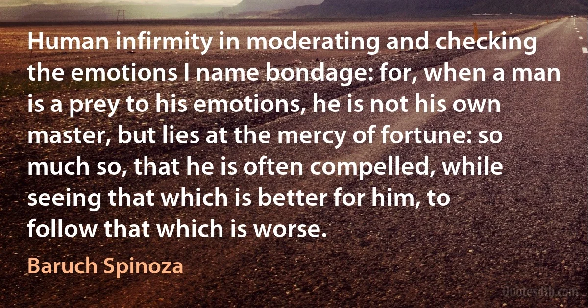 Human infirmity in moderating and checking the emotions I name bondage: for, when a man is a prey to his emotions, he is not his own master, but lies at the mercy of fortune: so much so, that he is often compelled, while seeing that which is better for him, to follow that which is worse. (Baruch Spinoza)